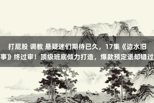 打屁股 调教 悬疑迷们期待已久，17集《边水旧事》终过审！顶级班底倾力打造，爆款预定退却错过
