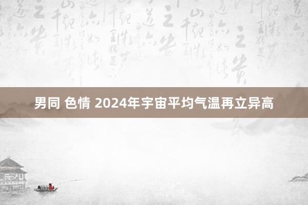 男同 色情 2024年宇宙平均气温再立异高