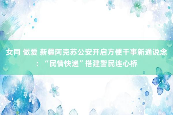 女同 做爱 新疆阿克苏公安开启方便干事新通说念：“民情快递”搭建警民连心桥