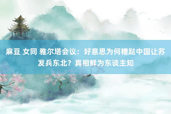 麻豆 女同 雅尔塔会议：好意思为何糟跶中国让苏发兵东北？真相鲜为东谈主知