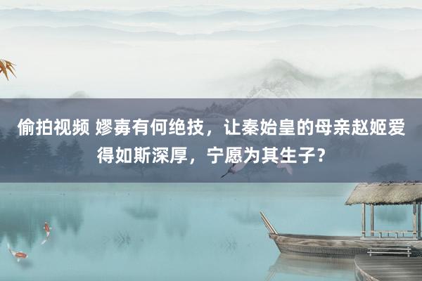 偷拍视频 嫪毐有何绝技，让秦始皇的母亲赵姬爱得如斯深厚，宁愿为其生子？