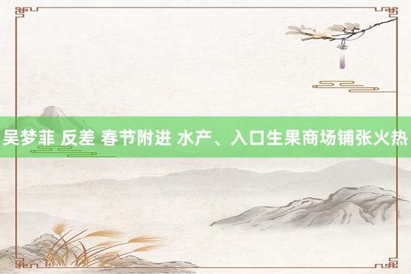 吴梦菲 反差 春节附进 水产、入口生果商场铺张火热
