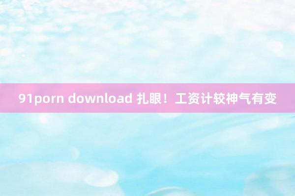 91porn download 扎眼！工资计较神气有变