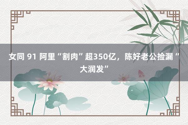 女同 91 阿里“割肉”超350亿，陈好老公捡漏“大润发”