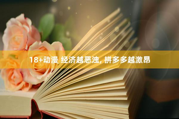 18+动漫 经济越恶浊， 拼多多越激昂