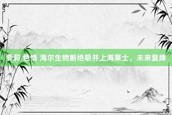萝莉 色情 海尔生物断绝吸并上海莱士，未来复牌
