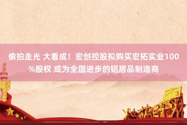 偷拍走光 大看成！宏创控股拟购买宏拓实业100%股权 成为全国进步的铝居品制造商