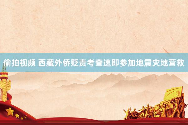 偷拍视频 西藏外侨贬责考查速即参加地震灾地营救