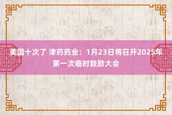 美国十次了 津药药业：1月23日将召开2025年第一次临时鼓励大会