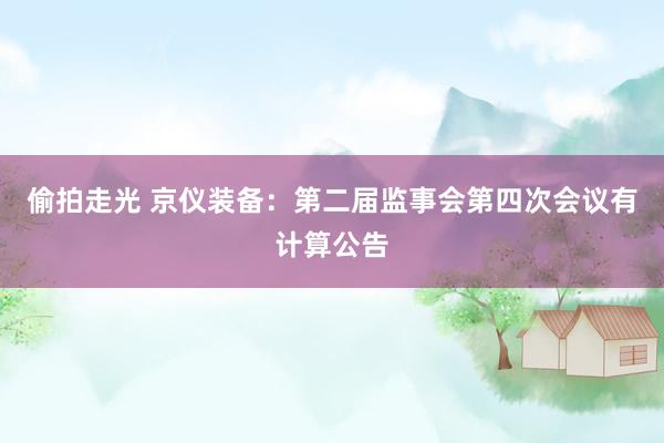 偷拍走光 京仪装备：第二届监事会第四次会议有计算公告