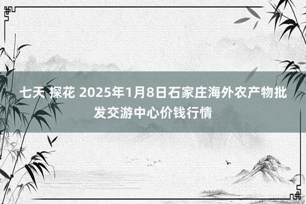 七天 探花 2025年1月8日石家庄海外农产物批发交游中心价钱行情