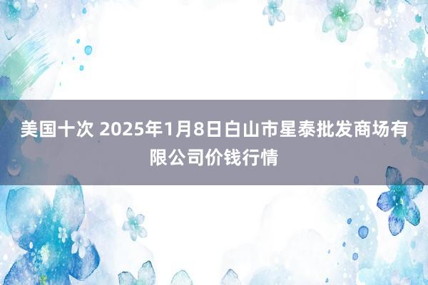 美国十次 2025年1月8日白山市星泰批发商场有限公司价钱行情