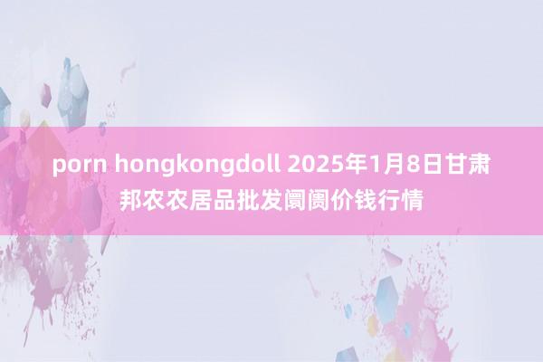 porn hongkongdoll 2025年1月8日甘肃邦农农居品批发阛阓价钱行情