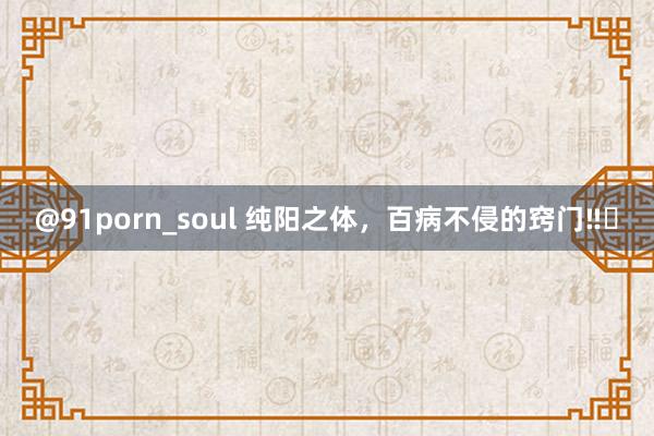 @91porn_soul 纯阳之体，百病不侵的窍门‼️
