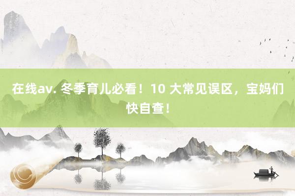 在线av. 冬季育儿必看！10 大常见误区，宝妈们快自查！