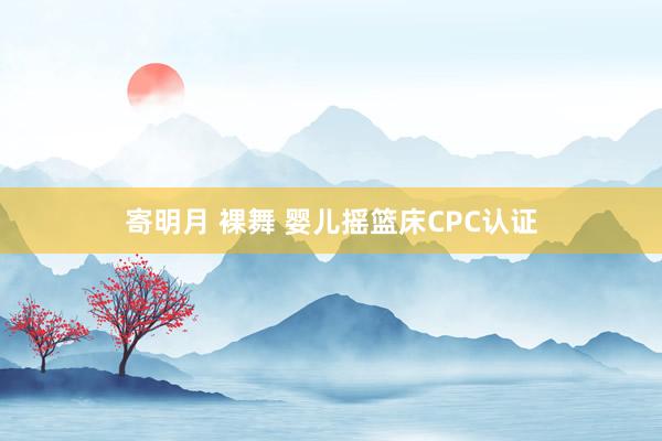 寄明月 裸舞 婴儿摇篮床CPC认证