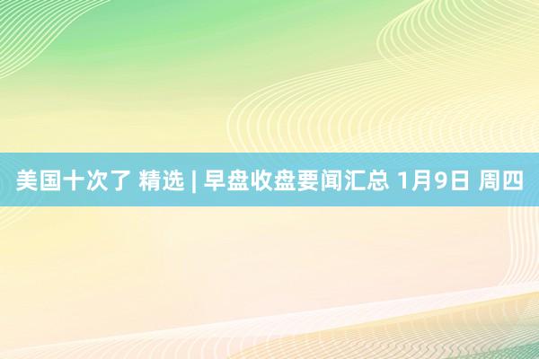 美国十次了 精选 | 早盘收盘要闻汇总 1月9日 周四