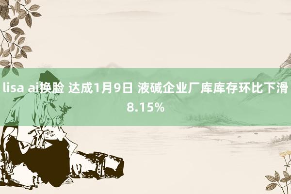 lisa ai换脸 达成1月9日 液碱企业厂库库存环比下滑8.15%