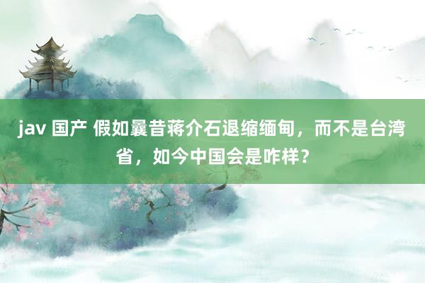 jav 国产 假如曩昔蒋介石退缩缅甸，而不是台湾省，如今中国会是咋样？