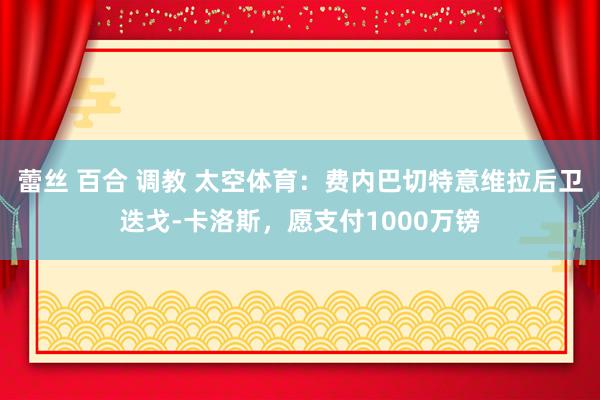蕾丝 百合 调教 太空体育：费内巴切特意维拉后卫迭戈-卡洛斯，愿支付1000万镑