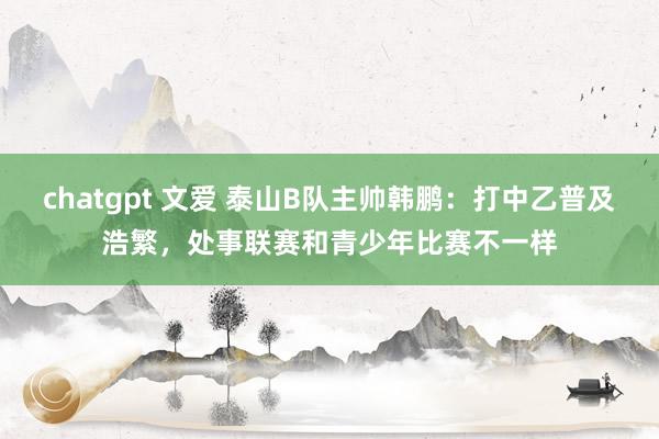 chatgpt 文爱 泰山B队主帅韩鹏：打中乙普及浩繁，处事联赛和青少年比赛不一样