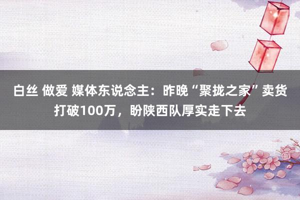白丝 做爱 媒体东说念主：昨晚“聚拢之家”卖货打破100万，盼陕西队厚实走下去