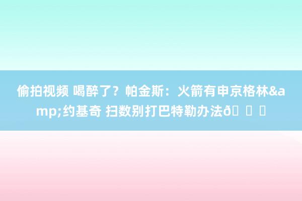 偷拍视频 喝醉了？帕金斯：火箭有申京格林&约基奇 扫数别打巴特勒办法😅