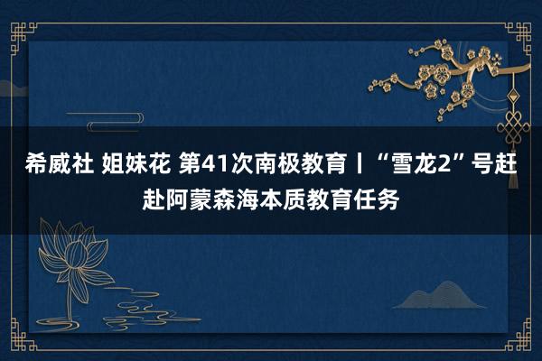 希威社 姐妹花 第41次南极教育丨“雪龙2”号赶赴阿蒙森海本质教育任务