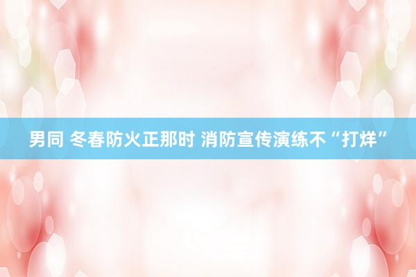 男同 冬春防火正那时 消防宣传演练不“打烊”