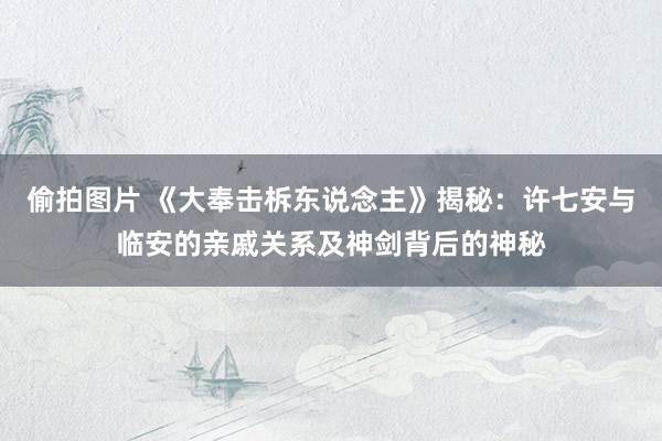 偷拍图片 《大奉击柝东说念主》揭秘：许七安与临安的亲戚关系及神剑背后的神秘