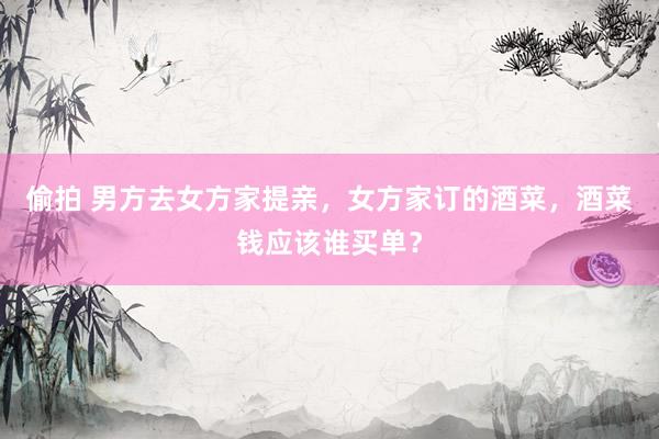 偷拍 男方去女方家提亲，女方家订的酒菜，酒菜钱应该谁买单？