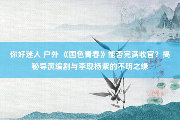 你好迷人 户外 《国色青春》能否完满收官？揭秘导演编剧与李现杨紫的不明之缘
