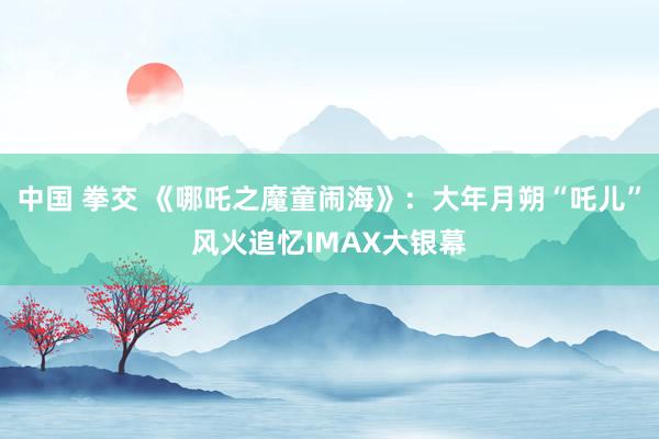 中国 拳交 《哪吒之魔童闹海》：大年月朔“吒儿”风火追忆IMAX大银幕