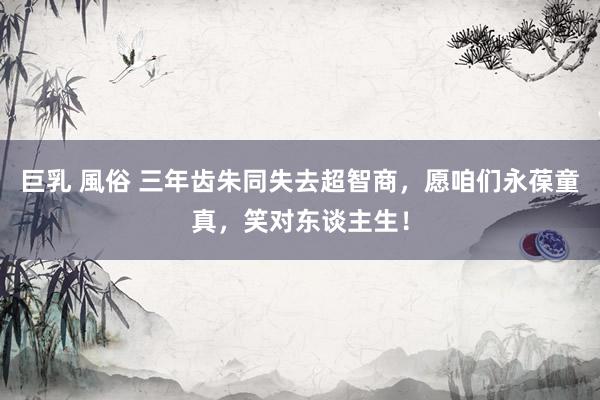 巨乳 風俗 三年齿朱同失去超智商，愿咱们永葆童真，笑对东谈主生！
