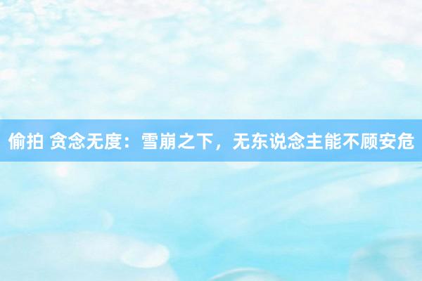 偷拍 贪念无度：雪崩之下，无东说念主能不顾安危