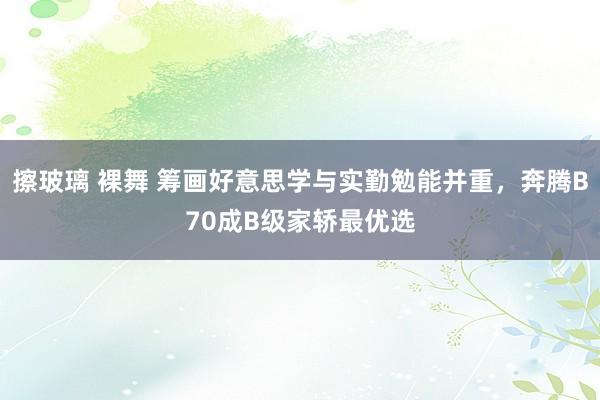 擦玻璃 裸舞 筹画好意思学与实勤勉能并重，奔腾B70成B级家轿最优选