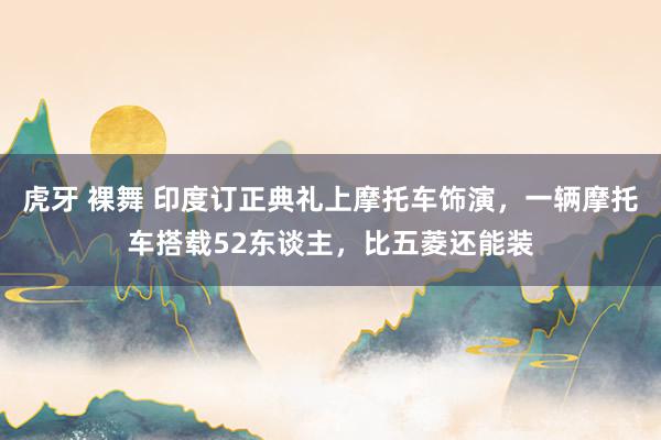 虎牙 裸舞 印度订正典礼上摩托车饰演，一辆摩托车搭载52东谈主，比五菱还能装