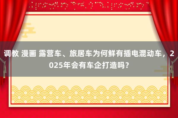 调教 漫画 露营车、旅居车为何鲜有插电混动车，2025年会有车企打造吗？
