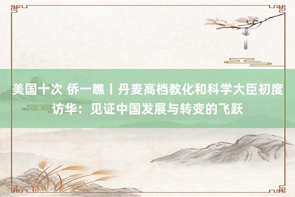 美国十次 侨一瞧丨丹麦高档教化和科学大臣初度访华：见证中国发展与转变的飞跃