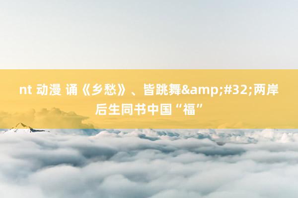 nt 动漫 诵《乡愁》、皆跳舞&#32;两岸后生同书中国“福”