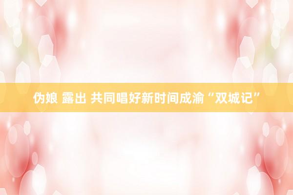 伪娘 露出 共同唱好新时间成渝“双城记”
