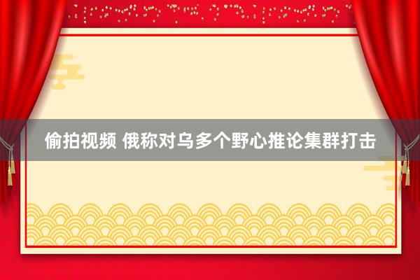 偷拍视频 俄称对乌多个野心推论集群打击