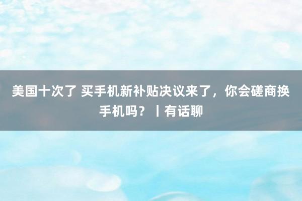 美国十次了 买手机新补贴决议来了，你会磋商换手机吗？丨有话聊