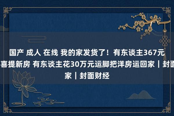 国产 成人 在线 我的家发货了！有东谈主367元/平米喜提新房 有东谈主花30万元运脚把洋房运回家｜封面财经