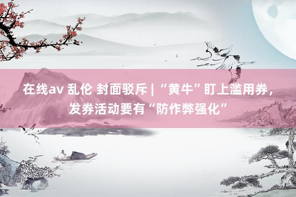 在线av 乱伦 封面驳斥 | “黄牛”盯上滥用券，发券活动要有“防作弊强化”