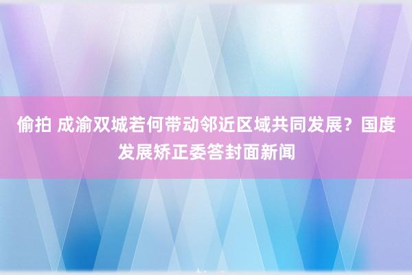 偷拍 成渝双城若何带动邻近区域共同发展？国度发展矫正委答封面新闻