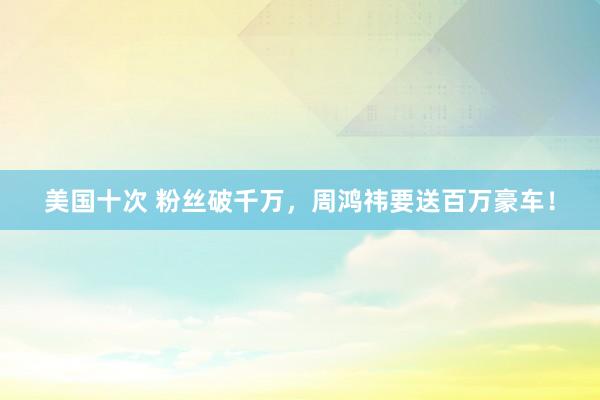 美国十次 粉丝破千万，周鸿祎要送百万豪车！