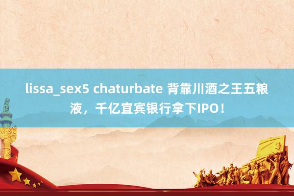 lissa_sex5 chaturbate 背靠川酒之王五粮液，千亿宜宾银行拿下IPO！