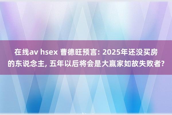 在线av hsex 曹德旺预言: 2025年还没买房的东说念主， 五年以后将会是大赢家如故失败者?