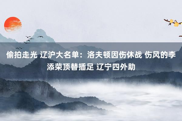 偷拍走光 辽沪大名单：洛夫顿因伤休战 伤风的李添荣顶替插足 辽宁四外助